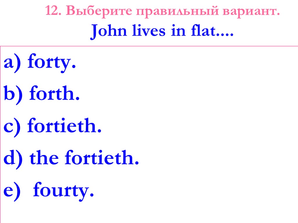 12. Выберите правильный вариант. John lives in flat.... a) forty. b) forth. c) fortieth.